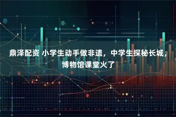 鼎泽配资 小学生动手做非遗，中学生探秘长城，博物馆课堂火了