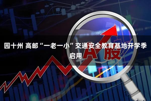 园十州 高邮“一老一小”交通安全教育基地开学季启用