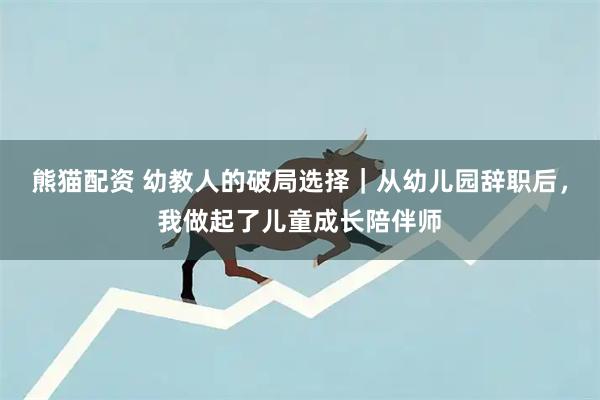 熊猫配资 幼教人的破局选择｜从幼儿园辞职后，我做起了儿童成长陪伴师