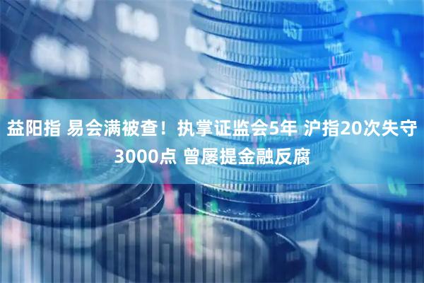 益阳指 易会满被查！执掌证监会5年 沪指20次失守3000点 曾屡提金融反腐