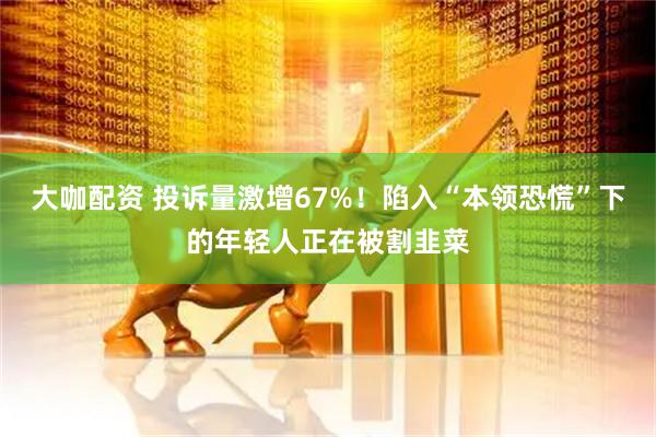 大咖配资 投诉量激增67%！陷入“本领恐慌”下的年轻人正在被割韭菜