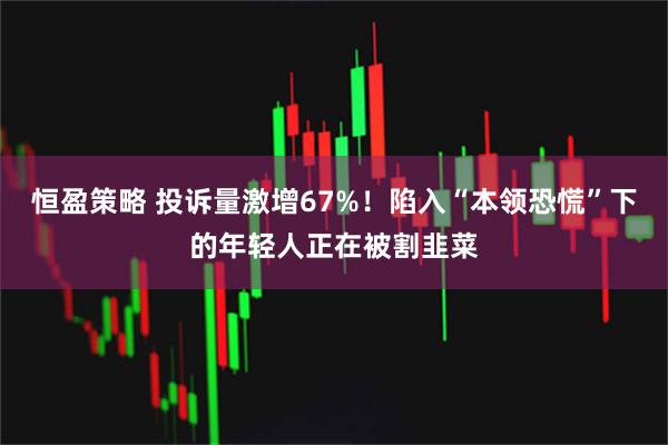 恒盈策略 投诉量激增67%！陷入“本领恐慌”下的年轻人正在被割韭菜