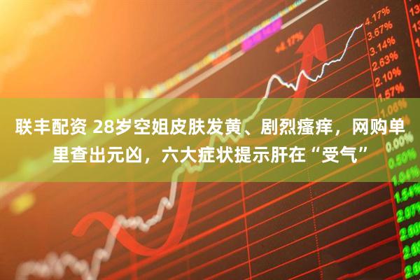 联丰配资 28岁空姐皮肤发黄、剧烈瘙痒，网购单里查出元凶，六大症状提示肝在“受气”