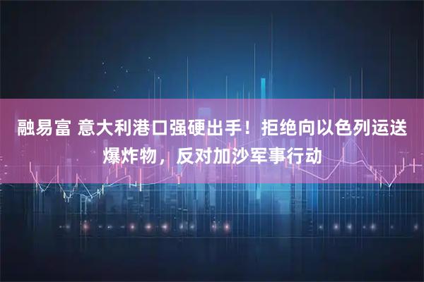 融易富 意大利港口强硬出手！拒绝向以色列运送爆炸物，反对加沙军事行动