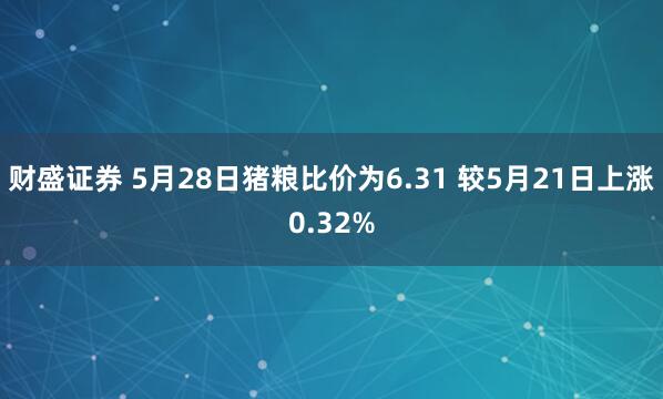 财盛证券 5月28日猪粮比价为6.31 较5月21日上涨0.32%