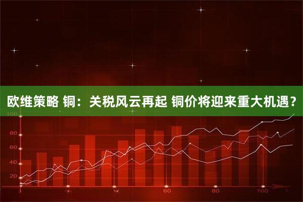 欧维策略 铜：关税风云再起 铜价将迎来重大机遇？