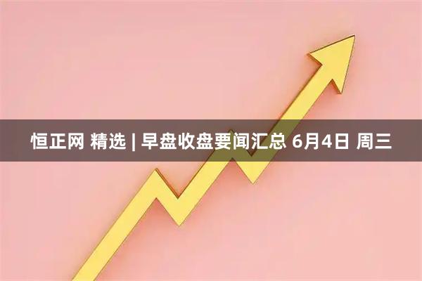 恒正网 精选 | 早盘收盘要闻汇总 6月4日 周三