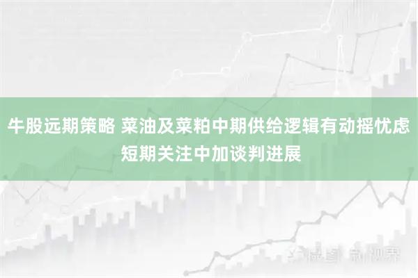 牛股远期策略 菜油及菜粕中期供给逻辑有动摇忧虑 短期关注中加谈判进展