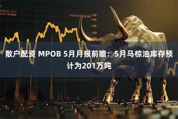 散户配资 MPOB 5月月报前瞻：5月马棕油库存预计为201万吨