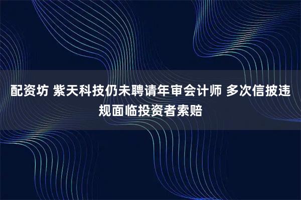 配资坊 紫天科技仍未聘请年审会计师 多次信披违规面临投资者索赔
