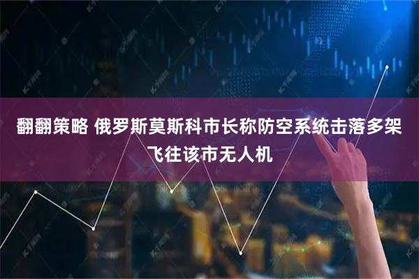 翻翻策略 俄罗斯莫斯科市长称防空系统击落多架飞往该市无人机