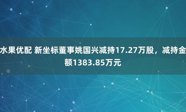 水果优配 新坐标董事姚国兴减持17.27万股，减持金额1383.85万元