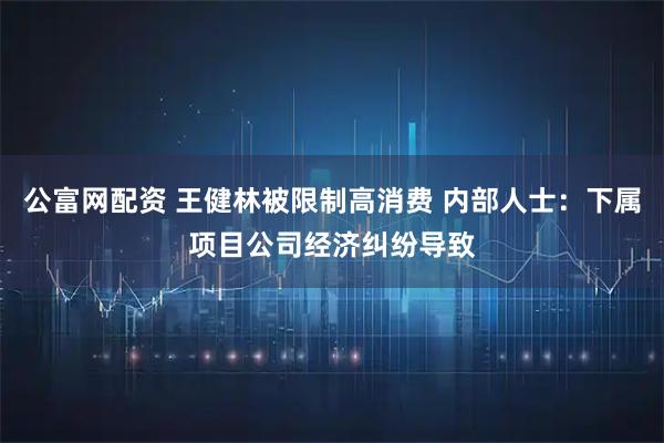 公富网配资 王健林被限制高消费 内部人士：下属项目公司经济纠纷导致