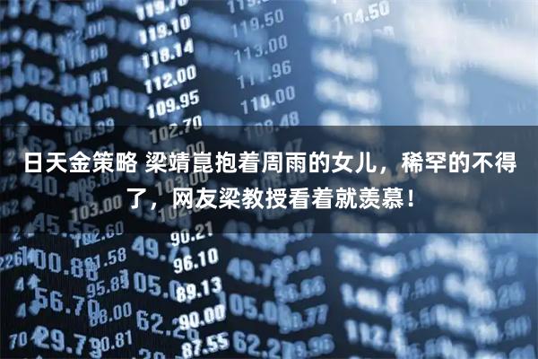 日天金策略 梁靖崑抱着周雨的女儿，稀罕的不得了，网友梁教授看着就羡慕！