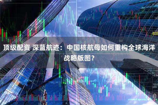 顶级配资 深蓝航迹：中国核航母如何重构全球海洋战略版图？