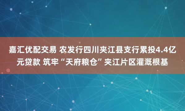 嘉汇优配交易 农发行四川夹江县支行累投4.4亿元贷款 筑牢“天府粮仓”夹江片区灌溉根基