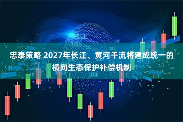 忠泰策略 2027年长江、黄河干流将建成统一的横向生态保护补偿机制