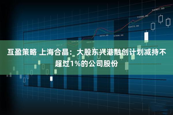 互盈策略 上海合晶：大股东兴港融创计划减持不超过1%的公司股份