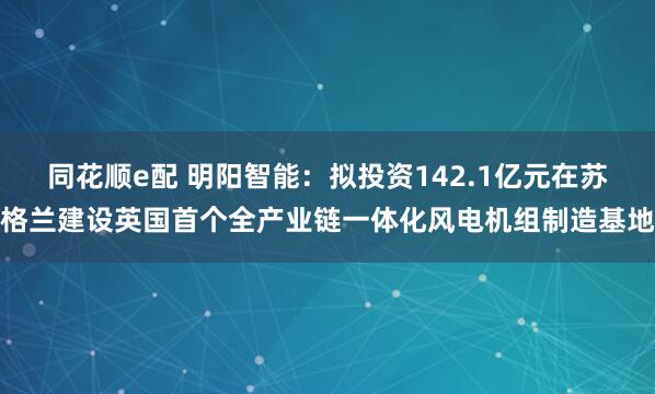 同花顺e配 明阳智能：拟投资142.1亿元在苏格兰建设英国首个全产业链一体化风电机组制造基地