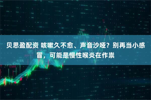 贝思盈配资 咳嗽久不愈、声音沙哑？别再当小感冒，可能是慢性喉炎在作祟