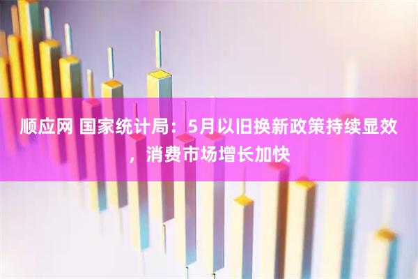 顺应网 国家统计局：5月以旧换新政策持续显效，消费市场增长加快