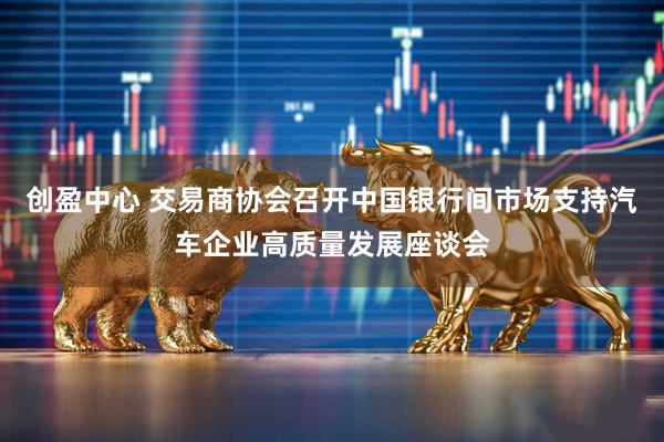 创盈中心 交易商协会召开中国银行间市场支持汽车企业高质量发展座谈会