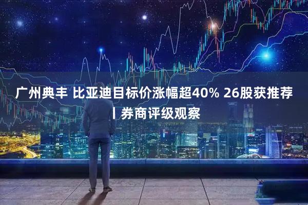 广州典丰 比亚迪目标价涨幅超40% 26股获推荐丨券商评级观察