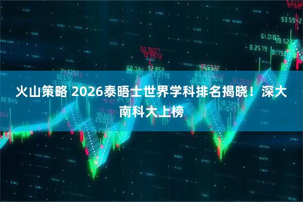 火山策略 2026泰晤士世界学科排名揭晓！深大南科大上榜