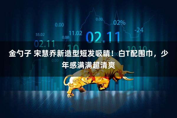金勺子 宋慧乔新造型短发吸睛！白T配围巾，少年感满满超清爽