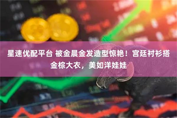 星速优配平台 被金晨金发造型惊艳！宫廷衬衫搭金棕大衣，美如洋娃娃