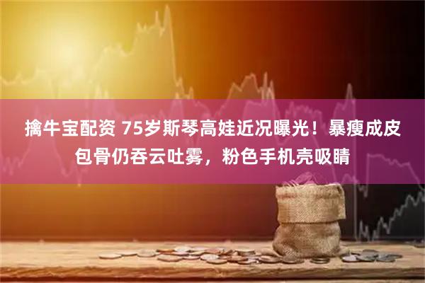 擒牛宝配资 75岁斯琴高娃近况曝光！暴瘦成皮包骨仍吞云吐雾，粉色手机壳吸睛
