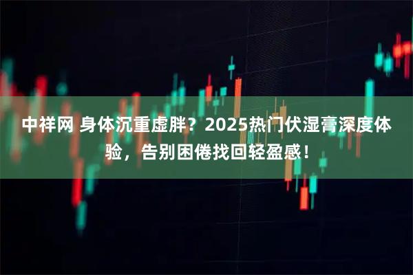 中祥网 身体沉重虚胖？2025热门伏湿膏深度体验，告别困倦找回轻盈感！