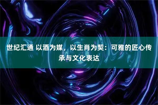世纪汇通 以酒为媒，以生肖为契：可雅的匠心传承与文化表达
