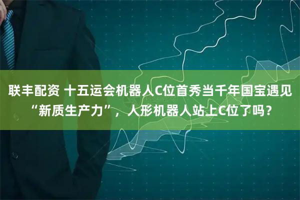 联丰配资 十五运会机器人C位首秀当千年国宝遇见“新质生产力”，人形机器人站上C位了吗？