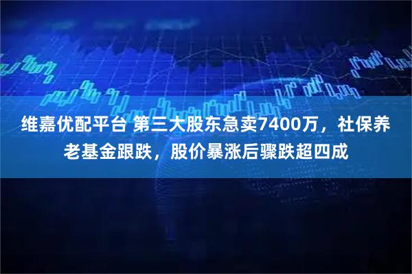维嘉优配平台 第三大股东急卖7400万，社保养老基金跟跌，股价暴涨后骤跌超四成