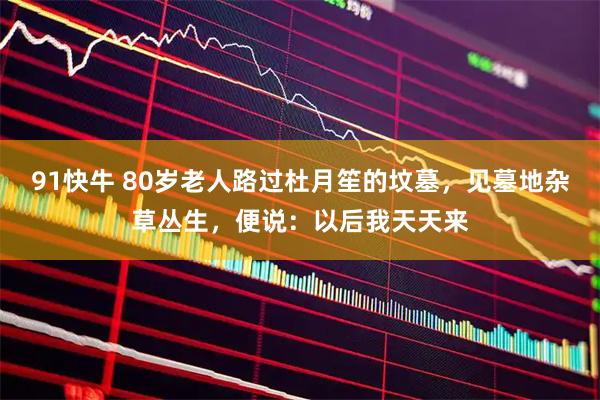 91快牛 80岁老人路过杜月笙的坟墓，见墓地杂草丛生，便说：以后我天天来