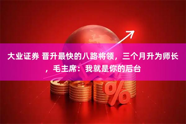 大业证券 晋升最快的八路将领，三个月升为师长，毛主席：我就是你的后台