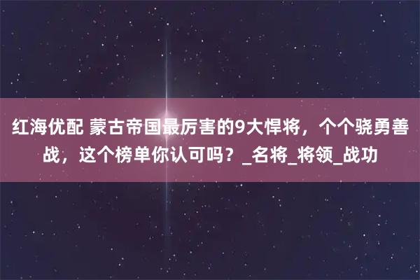 红海优配 蒙古帝国最厉害的9大悍将，个个骁勇善战，这个榜单你认可吗？_名将_将领_战功