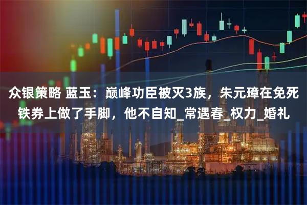 众银策略 蓝玉：巅峰功臣被灭3族，朱元璋在免死铁券上做了手脚，他不自知_常遇春_权力_婚礼